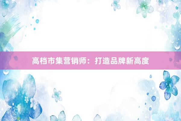 高档市集营销师：打造品牌新高度